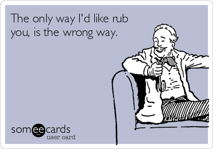 The only way I'd like rub
you, is the wrong way.
