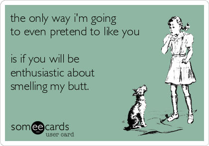 the only way i'm going
to even pretend to like you

is if you will be
enthusiastic about 
smelling my butt.