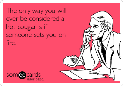 The only way you will
ever be considered a
hot cougar is if
someone sets you on
fire.