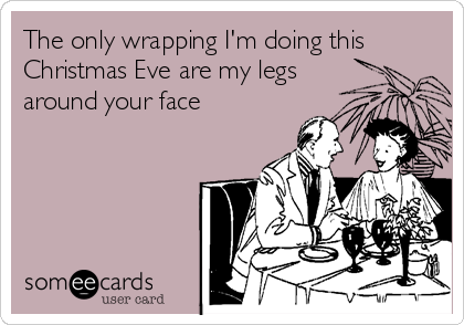 The only wrapping I'm doing this
Christmas Eve are my legs
around your face