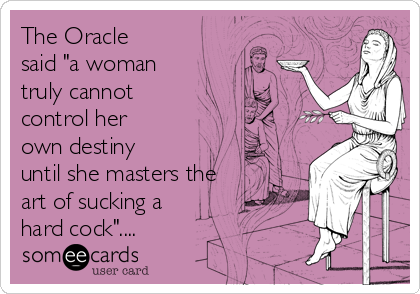 The Oracle
said "a woman
truly cannot
control her
own destiny
until she masters the
art of sucking a
hard cock"....