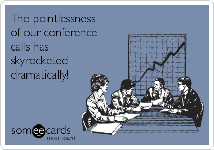 The pointlessness
of our conference
calls has
skyrocketed
dramatically!
