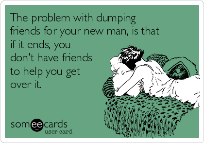 The problem with dumping
friends for your new man, is that
if it ends, you
don't have friends
to help you get
over it. 