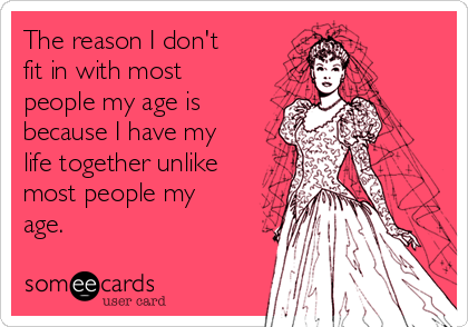 The reason I don't
fit in with most
people my age is
because I have my
life together unlike
most people my
age. 