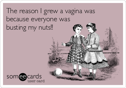 The reason I grew a vagina was
because everyone was
busting my nuts!!