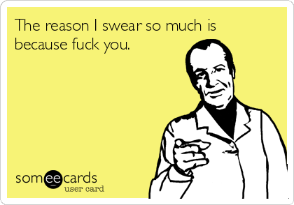 The reason I swear so much is
because fuck you.