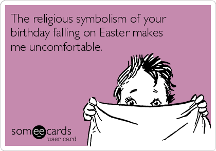 The religious symbolism of your
birthday falling on Easter makes
me uncomfortable.