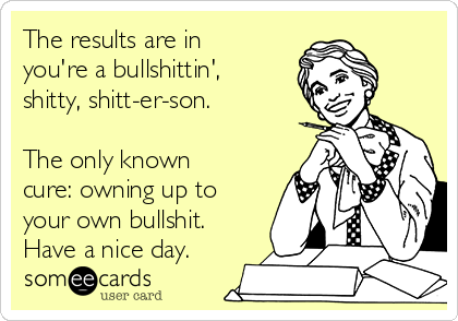 The results are in
you're a bullshittin',
shitty, shitt-er-son.

The only known
cure: owning up to
your own bullshit.
Have a nice day.