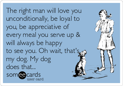 The right man will love you
unconditionally, be loyal to
you, be appreciative of
every meal you serve up &
will always be happy
to see you. Oh wait, that's
my dog. My dog
does that...