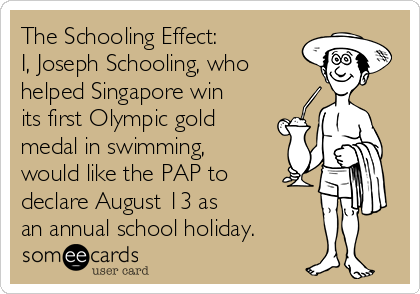 The Schooling Effect:
I, Joseph Schooling, who
helped Singapore win
its first Olympic gold
medal in swimming,
would like the PAP to
declare August 13 as 
an annual school holiday.
