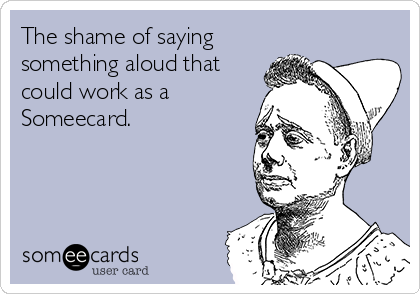 The shame of saying
something aloud that
could work as a
Someecard.