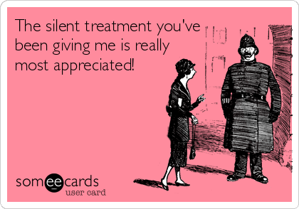 The silent treatment you've
been giving me is really
most appreciated!