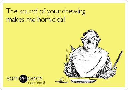 The sound of your chewing 
makes me homicidal 