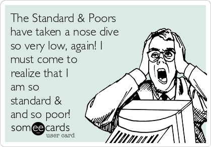 The Standard & Poors
have taken a nose dive
so very low, again! I
must come to
realize that I
am so
standard &
and so poor!