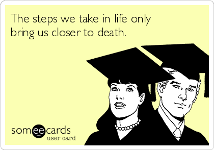 The steps we take in life only
bring us closer to death.