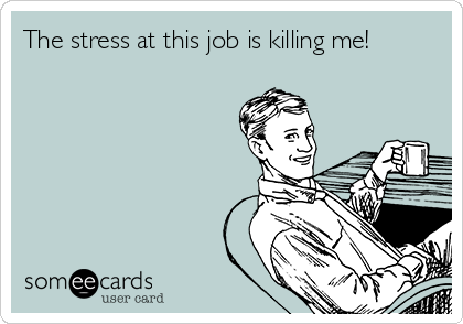 The stress at this job is killing me!
