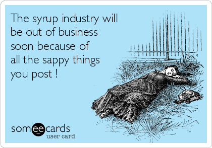 The syrup industry will
be out of business
soon because of
all the sappy things
you post !