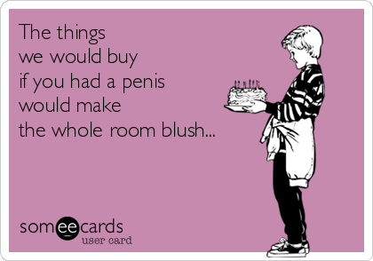 The things 
we would buy
if you had a penis
would make 
the whole room blush...