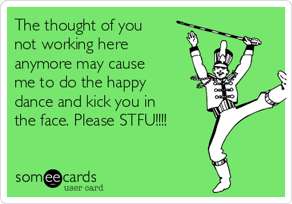 The thought of you
not working here
anymore may cause
me to do the happy
dance and kick you in
the face. Please STFU!!!!