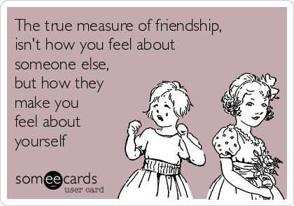 The true measure of friendship,
isn't how you feel about
someone else,
but how they
make you
feel about
yourself