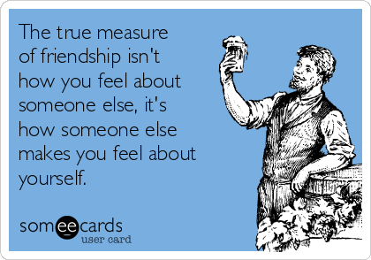 The true measure
of friendship isn't
how you feel about
someone else, it's
how someone else
makes you feel about
yourself.