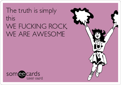 The truth is simply
this
WE FUCKING ROCK,
WE ARE AWESOME