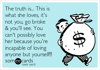 The truth is... This is
what she loves, it's
not you, go broke
& you'll see. You
can't possibly love
her because you're
incapable of loving
anyone but yourself!!!