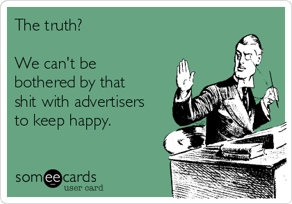 The truth? 

We can't be
bothered by that
shit with advertisers
to keep happy.