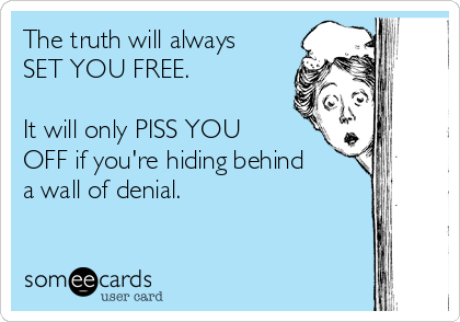 The truth will always
SET YOU FREE.
 
It will only PISS YOU
OFF if you're hiding behind
a wall of denial.