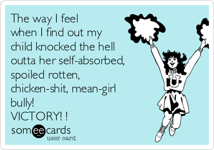 The way I feel
when I find out my
child knocked the hell
outta her self-absorbed,
spoiled rotten,
chicken-shit, mean-girl
bully!
VICTORY! ! 