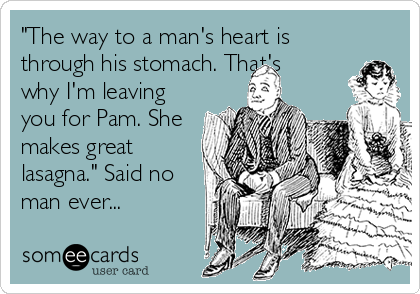 "The way to a man's heart is
through his stomach. That's
why I'm leaving
you for Pam. She
makes great
lasagna." Said no
man ever...