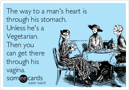 The way to a man's heart is
through his stomach.
Unless he's a
Vegetarian.
Then you
can get there
through his
vagina.