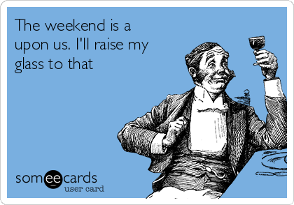 The weekend is a
upon us. I'll raise my
glass to that