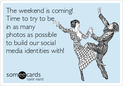 The weekend is coming!
Time to try to be
in as many
photos as possible
to build our social
media identities with!