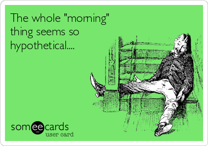 The whole "morning" 
thing seems so
hypothetical....