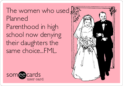 The women who used
Planned
Parenthood in high
school now denying
their daughters the
same choice...FML.