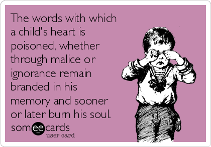 The words with which
a child's heart is
poisoned, whether
through malice or
ignorance remain
branded in his
memory and sooner
or later burn his soul.