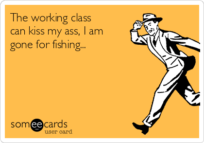 The working class
can kiss my ass, I am
gone for fishing...