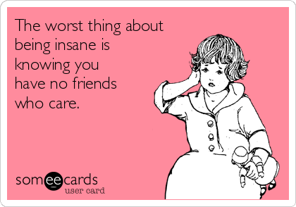 The worst thing about
being insane is
knowing you
have no friends
who care.