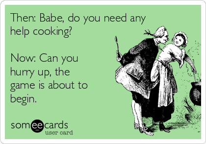 Then: Babe, do you need any
help cooking?

Now: Can you
hurry up, the
game is about to
begin.