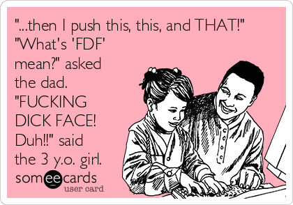 "...then I push this, this, and THAT!"
"What's 'FDF'
mean?" asked
the dad.
"FUCKING
DICK FACE!
Duh!!" said
the 3 y.o. girl.
