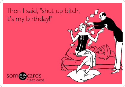 Then I said, "shut up bitch,
it's my birthday!"