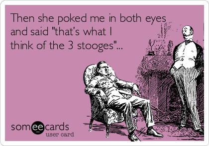 Then she poked me in both eyes
and said "that’s what I
think of the 3 stooges"...