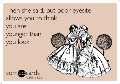 Then she said...but poor eyesite
allows you to think
you are
younger than
you look.