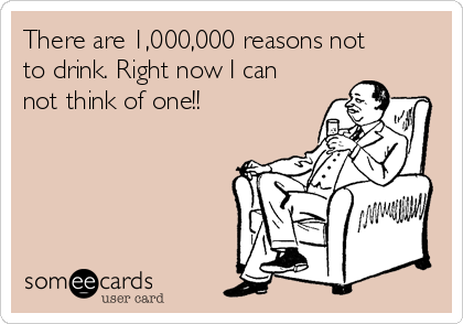 There are 1,000,000 reasons not
to drink. Right now I can
not think of one!!