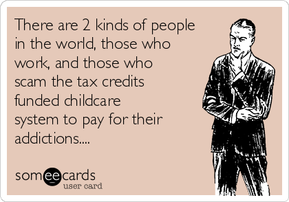 There are 2 kinds of people
in the world, those who
work, and those who
scam the tax credits
funded childcare
system to pay for their
addictions....