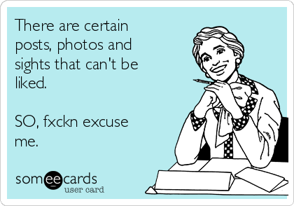 There are certain
posts, photos and
sights that can't be
liked.

SO, fxckn excuse
me.