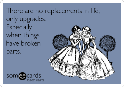 There are no replacements in life,
only upgrades.
Especially
when things
have broken
parts. 