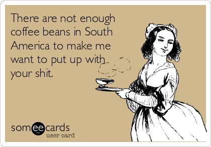 There are not enough
coffee beans in South
America to make me
want to put up with
your shit.
