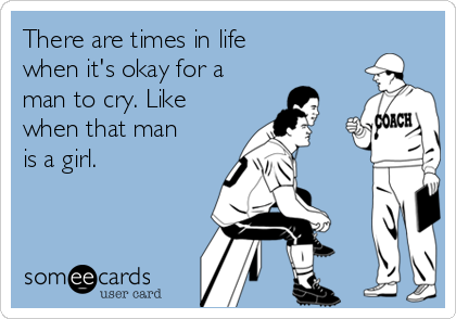 There are times in life
when it's okay for a
man to cry. Like
when that man
is a girl.